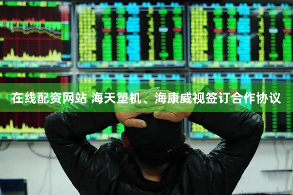 在线配资网站 海天塑机、海康威视签订合作协议