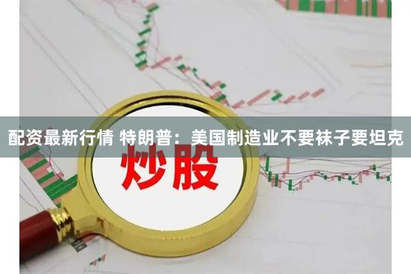 配资最新行情 特朗普：美国制造业不要袜子要坦克