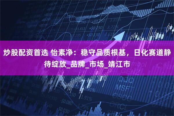 炒股配资首选 怡素净：稳守品质根基，日化赛道静待绽放_品牌_市场_靖江市