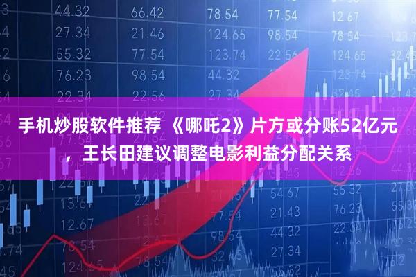 手机炒股软件推荐 《哪吒2》片方或分账52亿元，王长田建议调整电影利益分配关系