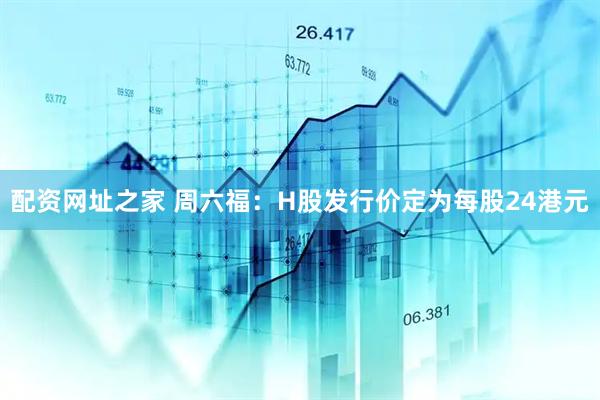 配资网址之家 周六福：H股发行价定为每股24港元