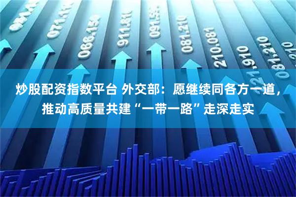 炒股配资指数平台 外交部：愿继续同各方一道，推动高质量共建“一带一路”走深走实