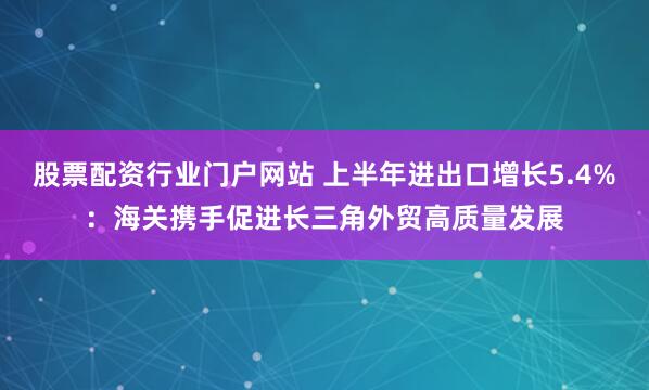 股票配资行业门户网站 上半年进出口增长5.4%：海关携手促进长三角外贸高质量发展
