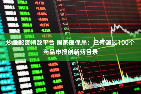 炒股配资指数平台 国家医保局：已有超过100个药品申报创新药目录