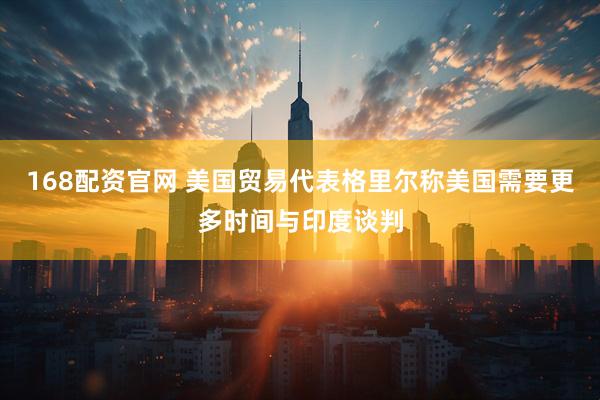 168配资官网 美国贸易代表格里尔称美国需要更多时间与印度谈判