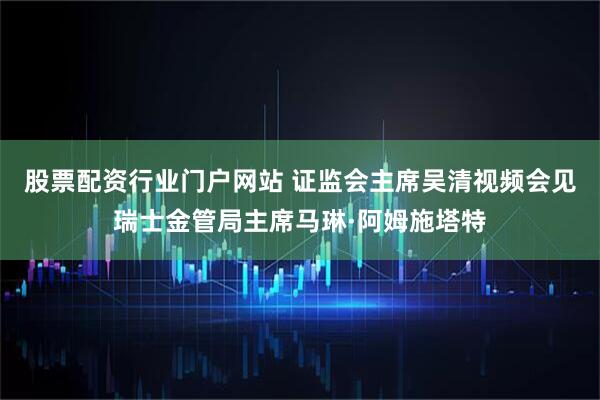 股票配资行业门户网站 证监会主席吴清视频会见瑞士金管局主席马琳·阿姆施塔特