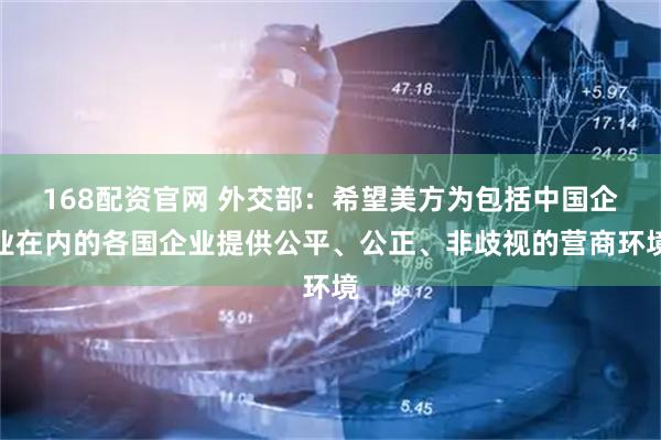168配资官网 外交部：希望美方为包括中国企业在内的各国企业提供公平、公正、非歧视的营商环境