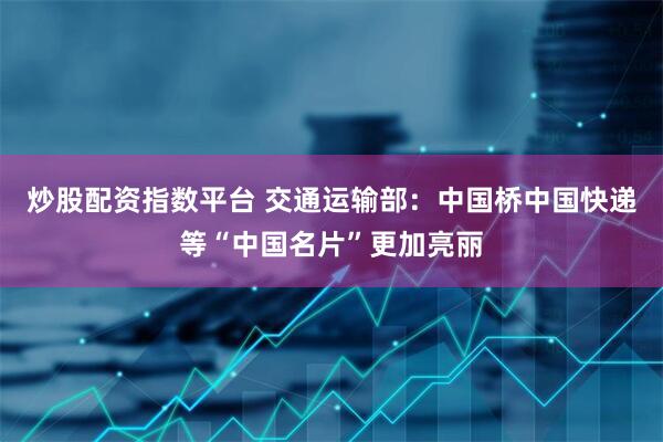 炒股配资指数平台 交通运输部：中国桥中国快递等“中国名片”更加亮丽