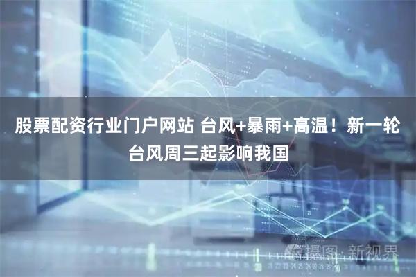 股票配资行业门户网站 台风+暴雨+高温！新一轮台风周三起影响我国