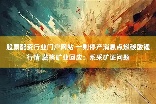 股票配资行业门户网站 一则停产消息点燃碳酸锂行情 藏格矿业回应：系采矿证问题