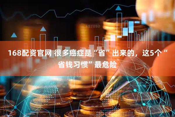 168配资官网 很多癌症是“省”出来的，这5个“省钱习惯”最危险