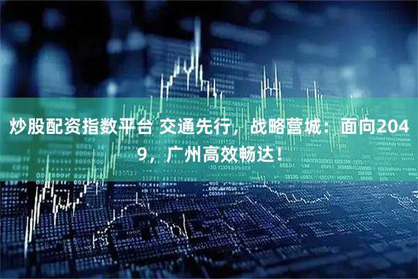 炒股配资指数平台 交通先行，战略营城：面向2049，广州高效畅达！