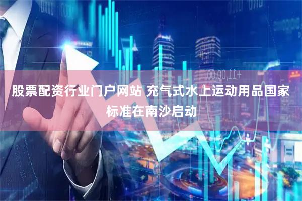 股票配资行业门户网站 充气式水上运动用品国家标准在南沙启动