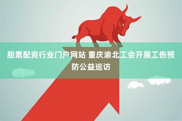 股票配资行业门户网站 重庆渝北工会开展工伤预防公益巡访
