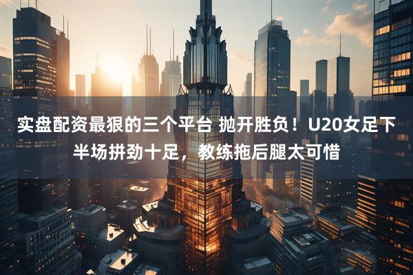 实盘配资最狠的三个平台 抛开胜负！U20女足下半场拼劲十足，教练拖后腿太可惜