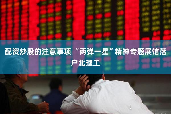 配资炒股的注意事项 “两弹一星”精神专题展馆落户北理工