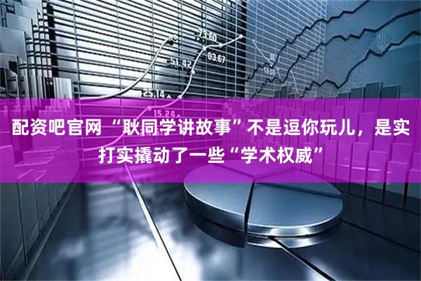 配资吧官网 “耿同学讲故事”不是逗你玩儿，是实打实撬动了一些“学术权威”