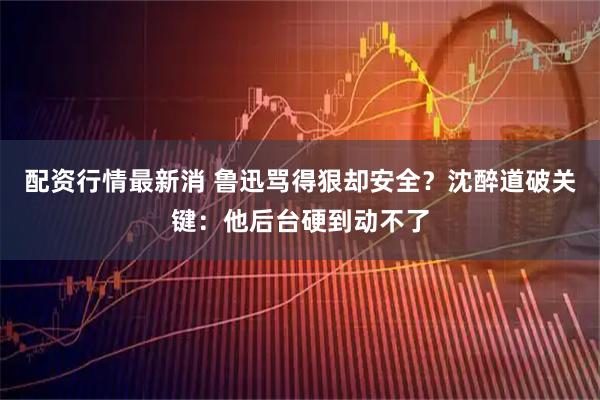 配资行情最新消 鲁迅骂得狠却安全？沈醉道破关键：他后台硬到动不了