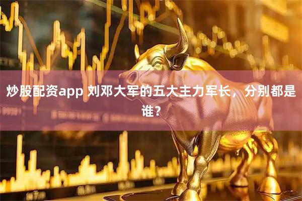 炒股配资app 刘邓大军的五大主力军长，分别都是谁？