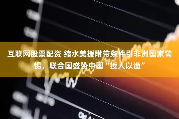 互联网股票配资 缩水美援附带条件引非洲国家警惕，联合国盛赞中国“授人以渔”