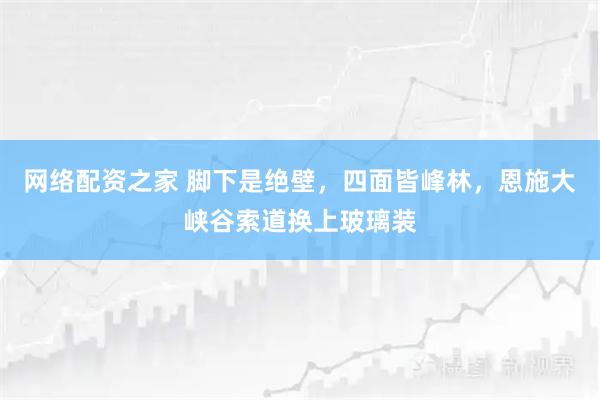 网络配资之家 脚下是绝壁，四面皆峰林，恩施大峡谷索道换上玻璃装