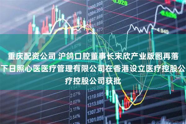 重庆配资公司 沪鸽口腔董事长宋欣产业版图再落子，旗下日照心医医疗管理有限公司在香港设立医疗控股公司获批
