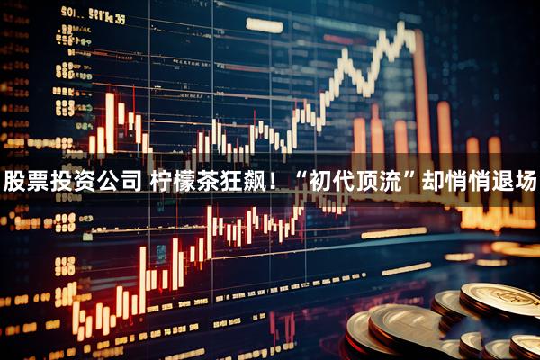 股票投资公司 柠檬茶狂飙！“初代顶流”却悄悄退场