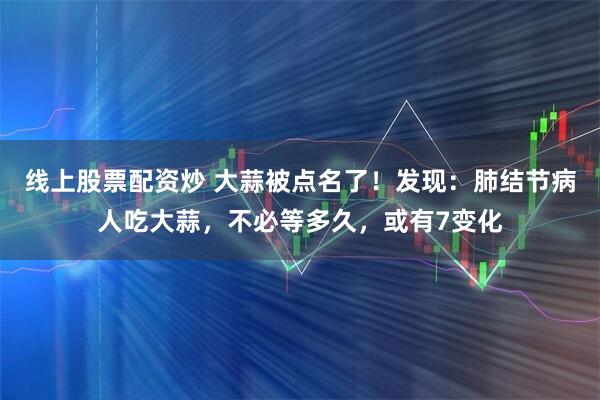 线上股票配资炒 大蒜被点名了!发现:肺结节病人吃大蒜,不必等多久,或有7变化