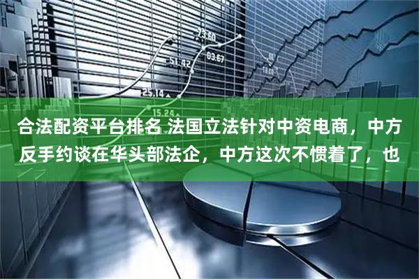 合法配资平台排名 法国立法针对中资电商，中方反手约谈在华头部法企，中方这次不惯着了，也