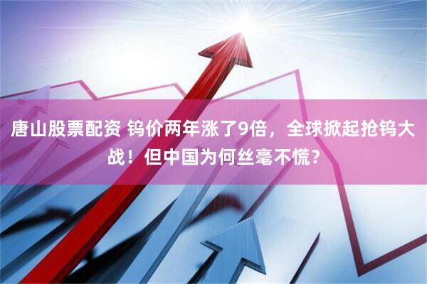 唐山股票配资 钨价两年涨了9倍，全球掀起抢钨大战！但中国为何丝毫不慌？