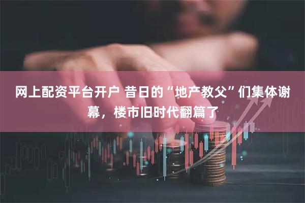 网上配资平台开户 昔日的“地产教父”们集体谢幕，楼市旧时代翻篇了