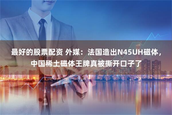 最好的股票配资 外媒：法国造出N45UH磁体，中国稀土磁体王牌真被撕开口子了