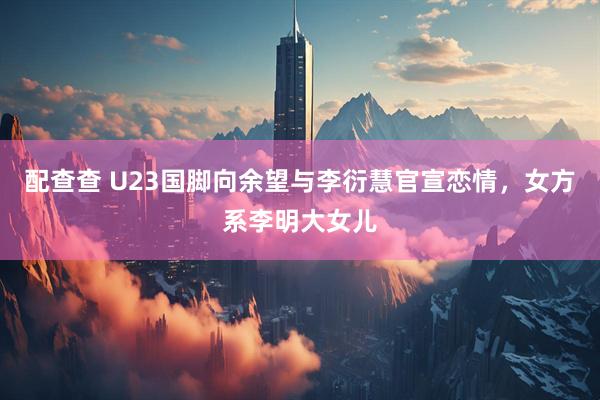 配查查 U23国脚向余望与李衍慧官宣恋情，女方系李明大女儿